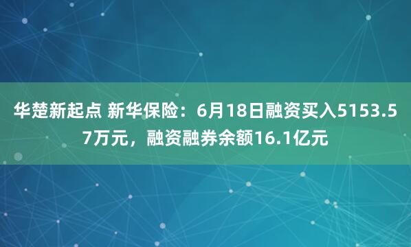 华楚新起点 新华保险：6月18日融资买入5153.57万元，融资融券余额16.1亿元
