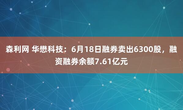 森利网 华懋科技：6月18日融券卖出6300股，融资融券余额7.61亿元