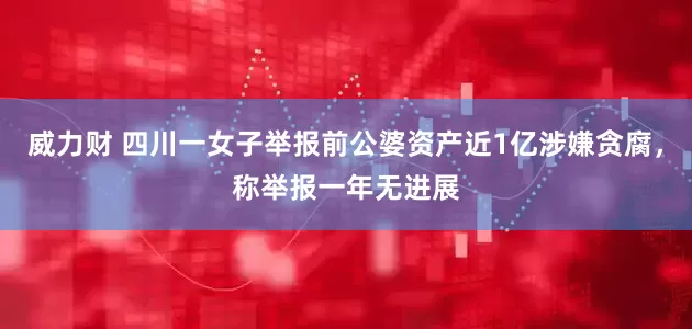威力财 四川一女子举报前公婆资产近1亿涉嫌贪腐，称举报一年无进展
