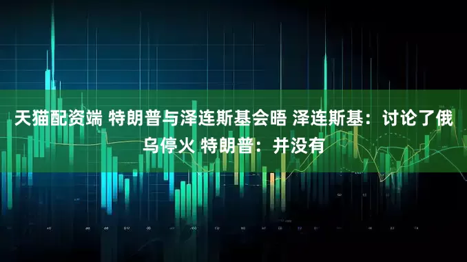 天猫配资端 特朗普与泽连斯基会晤 泽连斯基：讨论了俄乌停火 特朗普：并没有