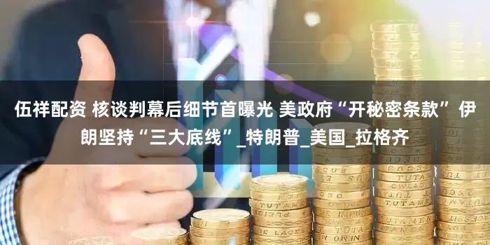 伍祥配资 核谈判幕后细节首曝光 美政府“开秘密条款” 伊朗坚持“三大底线”_特朗普_美国_拉格齐