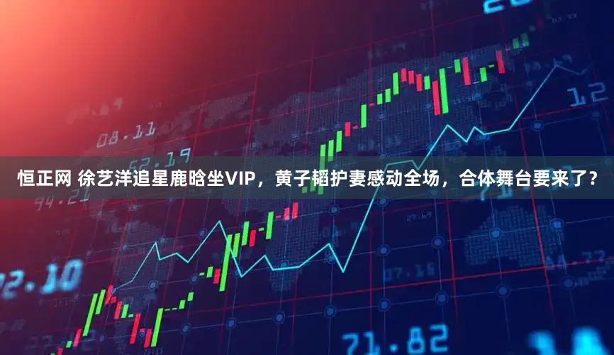 恒正网 徐艺洋追星鹿晗坐VIP，黄子韬护妻感动全场，合体舞台要来了？