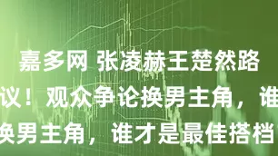 嘉多网 张凌赫王楚然路透照片引热议！观众争论换男主角，谁才是最佳搭档？