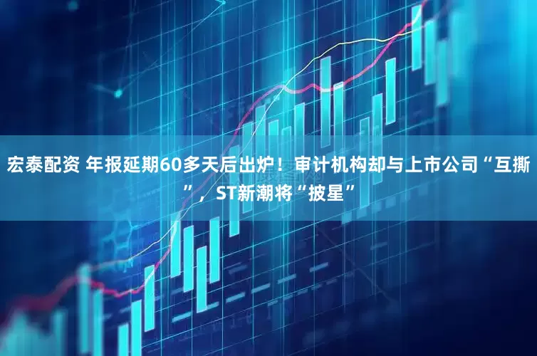 宏泰配资 年报延期60多天后出炉！审计机构却与上市公司“互撕”，ST新潮将“披星”