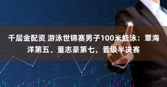 千层金配资 游泳世锦赛男子100米蛙泳：覃海洋第五、董志豪第七，晋级半决赛
