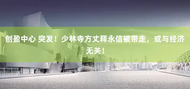 创盈中心 突发！少林寺方丈释永信被带走，或与经济无关！