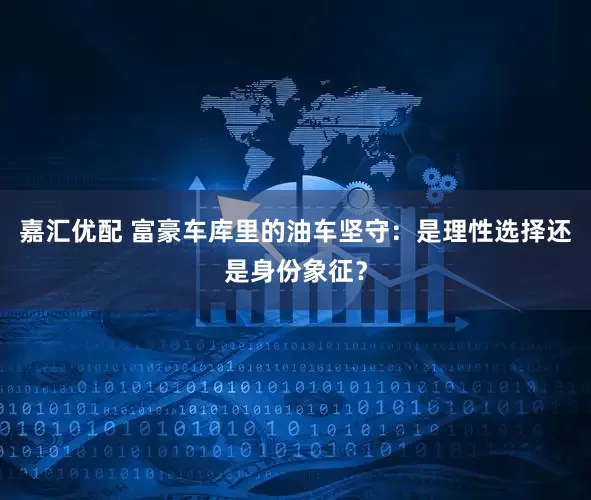 嘉汇优配 富豪车库里的油车坚守：是理性选择还是身份象征？