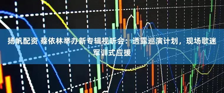 扬帆配资 蔡依林举办新专辑视听会：透露巡演计划，现场歌迷军训式应援