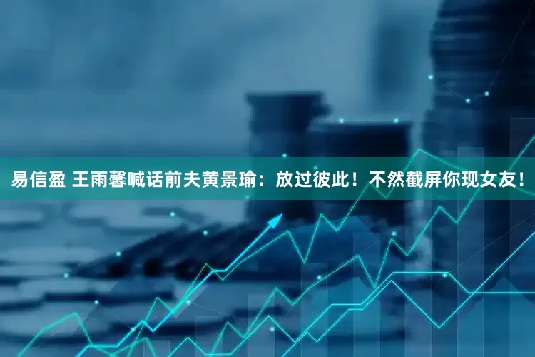易信盈 王雨馨喊话前夫黄景瑜：放过彼此！不然截屏你现女友！