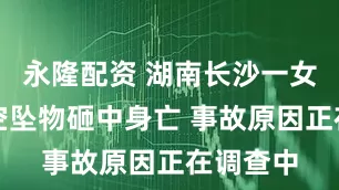 永隆配资 湖南长沙一女子被高空坠物砸中身亡 事故原因正在调查中