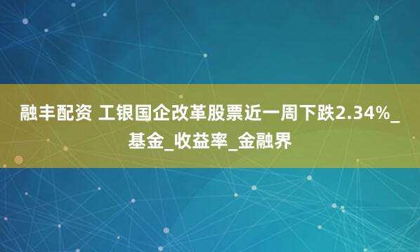 融丰配资 工银国企改革股票近一周下跌2.34%_基金_收益率_金融界