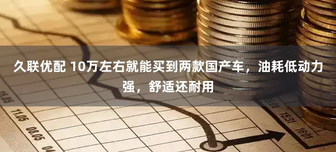 久联优配 10万左右就能买到两款国产车，油耗低动力强，舒适还耐用
