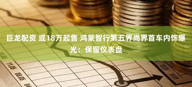 巨龙配资 或18万起售 鸿蒙智行第五界尚界首车内饰曝光：保留仪表盘