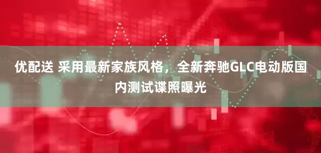优配送 采用最新家族风格，全新奔驰GLC电动版国内测试谍照曝光