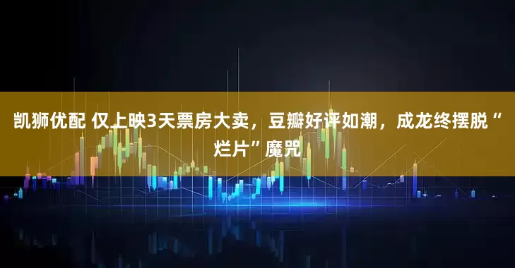 凯狮优配 仅上映3天票房大卖，豆瓣好评如潮，成龙终摆脱“烂片”魔咒