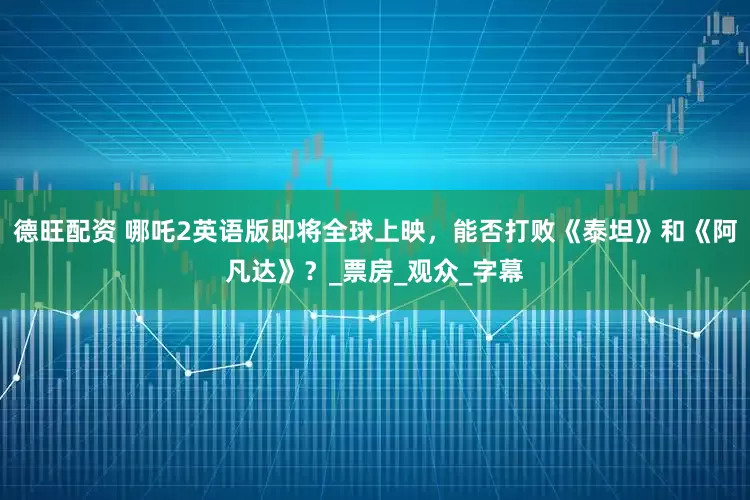 德旺配资 哪吒2英语版即将全球上映，能否打败《泰坦》和《阿凡达》？_票房_观众_字幕