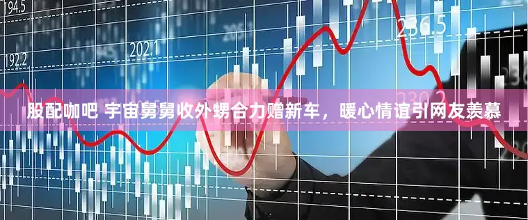 股配咖吧 宇宙舅舅收外甥合力赠新车，暖心情谊引网友羡慕
