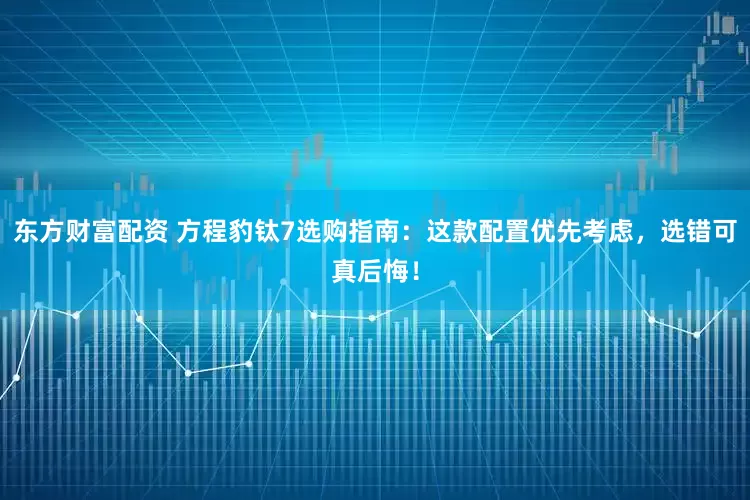 东方财富配资 方程豹钛7选购指南：这款配置优先考虑，选错可真后悔！