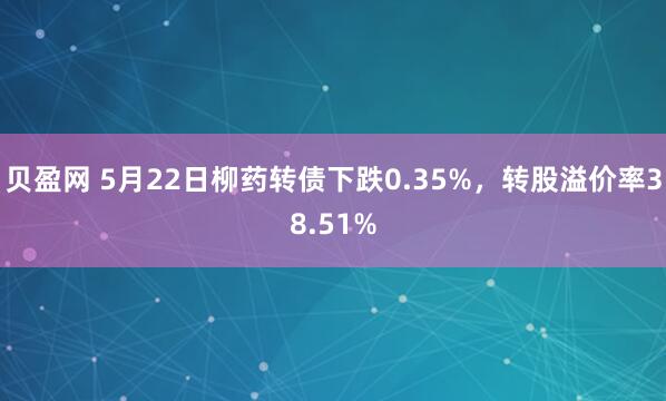 贝盈网 5月22日柳药转债下跌0.35%，转股溢价率38.51%