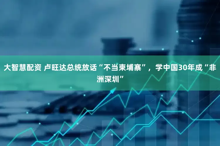 大智慧配资 卢旺达总统放话“不当柬埔寨”，学中国30年成“非洲深圳”
