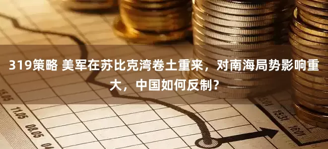 319策略 美军在苏比克湾卷土重来，对南海局势影响重大，中国如何反制？