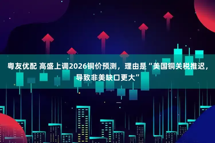 粤友优配 高盛上调2026铜价预测，理由是“美国铜关税推迟，导致非美缺口更大”