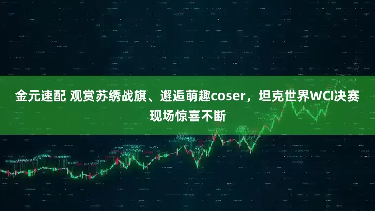 金元速配 观赏苏绣战旗、邂逅萌趣coser，坦克世界WCI决赛现场惊喜不断