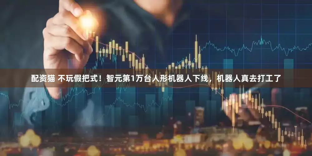 配资猫 不玩假把式！智元第1万台人形机器人下线，机器人真去打工了