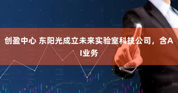 创盈中心 东阳光成立未来实验室科技公司，含AI业务