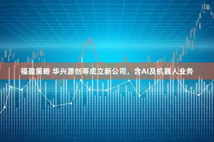 福盈策略 华兴源创等成立新公司，含AI及机器人业务
